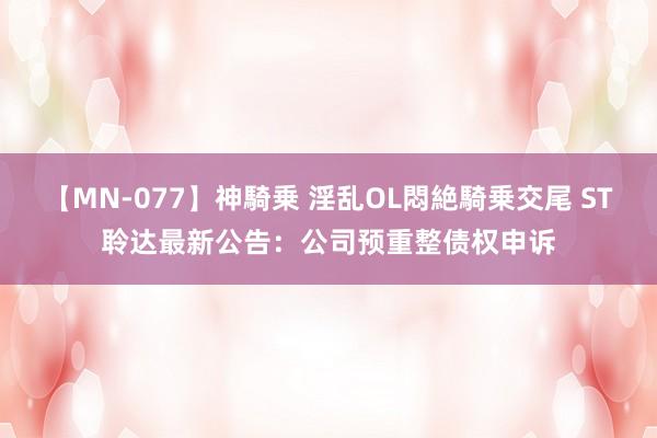 【MN-077】神騎乗 淫乱OL悶絶騎乗交尾 ST聆达最新公告：公司预重整债权申诉