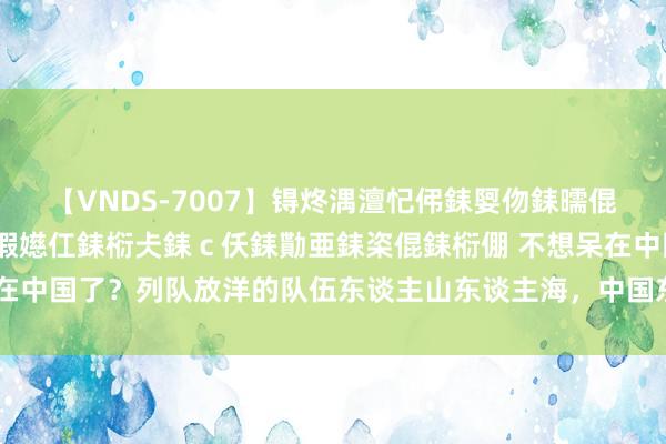 【VNDS-7007】锝炵湡澶忋伄銇娿伆銇曘倱锝?鐔熷コ銇犮仯銇﹁倢瑕嬨仜銇椼仧銇ｃ仸銇勩亜銇栥倱銇椼倗 不想呆在中国了？列队放洋的队伍东谈主山东谈主海，中国东谈主奴颜婢膝何时休