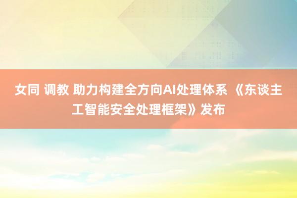 女同 调教 助力构建全方向AI处理体系 《东谈主工智能安全处理框架》发布