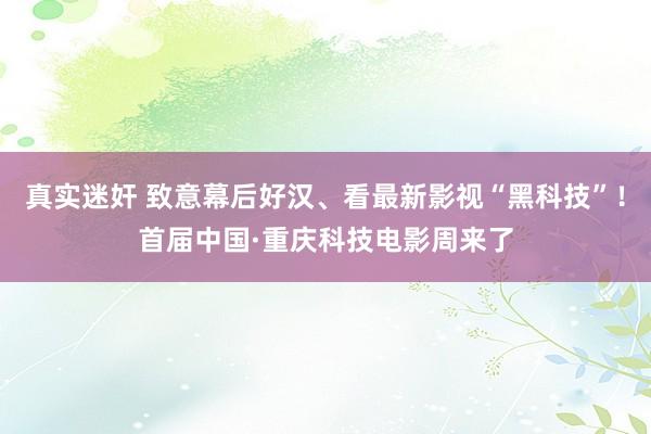 真实迷奸 致意幕后好汉、看最新影视“黑科技”！首届中国·重庆科技电影周来了