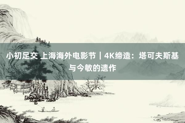 小初足交 上海海外电影节｜4K缔造：塔可夫斯基与今敏的遗作