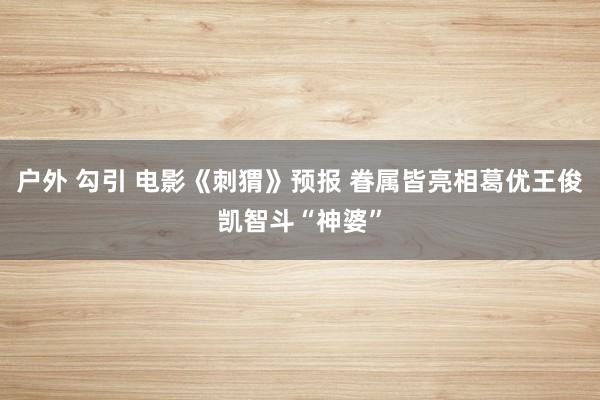 户外 勾引 电影《刺猬》预报 眷属皆亮相葛优王俊凯智斗“神婆”