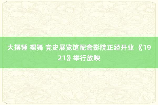 大摆锤 裸舞 党史展览馆配套影院正经开业 《1921》举行放映