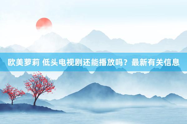 欧美萝莉 低头电视剧还能播放吗？最新有关信息