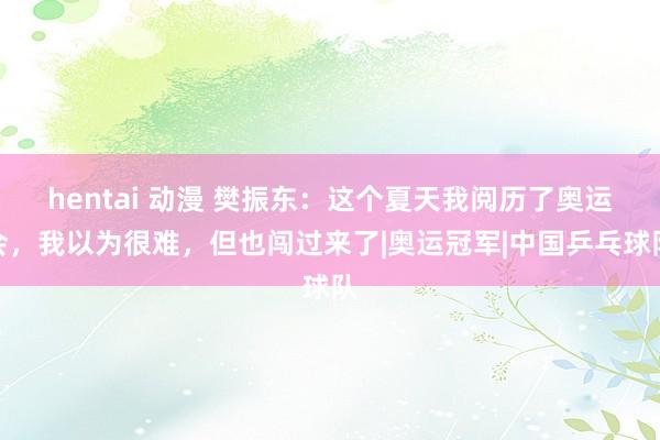 hentai 动漫 樊振东：这个夏天我阅历了奥运会，我以为很难，但也闯过来了|奥运冠军|中国乒乓球队