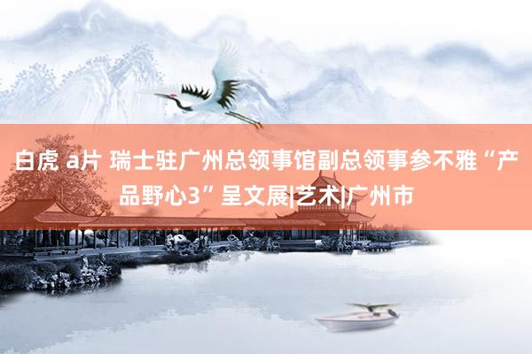 白虎 a片 瑞士驻广州总领事馆副总领事参不雅“产品野心3”呈文展|艺术|广州市