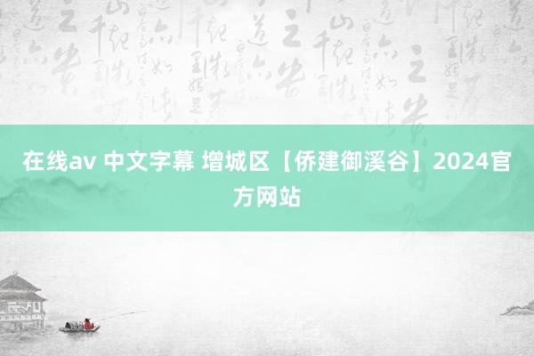在线av 中文字幕 增城区【侨建御溪谷】2024官方网站