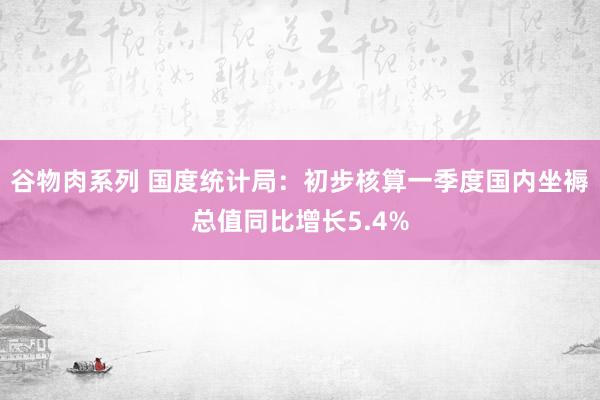 谷物肉系列 国度统计局：初步核算一季度国内坐褥总值同比增长5.4%