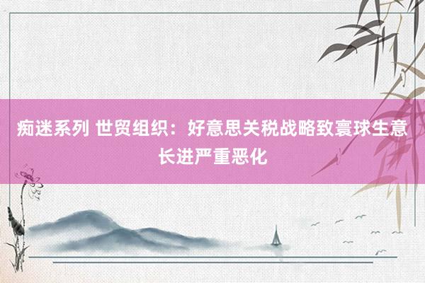 痴迷系列 世贸组织：好意思关税战略致寰球生意长进严重恶化