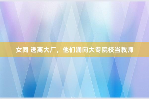女同 逃离大厂，他们涌向大专院校当教师