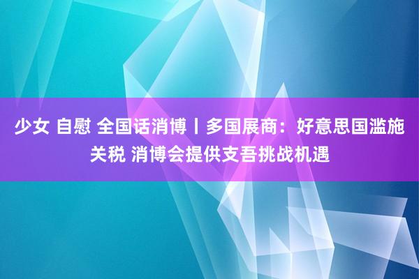 少女 自慰 全国话消博丨多国展商：好意思国滥施关税 消博会提供支吾挑战机遇