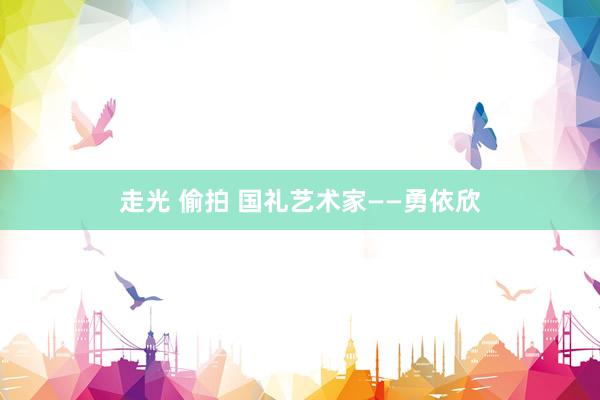 走光 偷拍 国礼艺术家——勇依欣