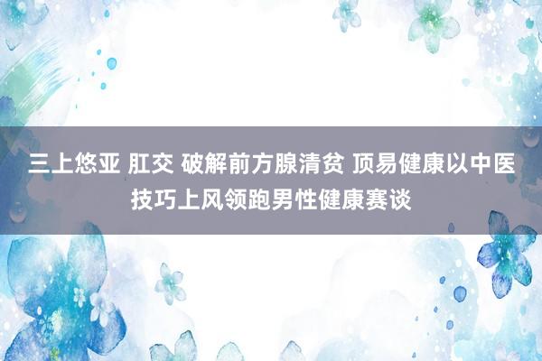 三上悠亚 肛交 破解前方腺清贫 顶易健康以中医技巧上风领跑男性健康赛谈