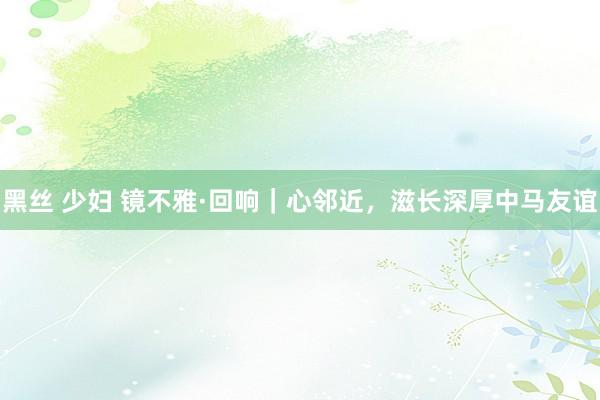 黑丝 少妇 镜不雅·回响｜心邻近，滋长深厚中马友谊