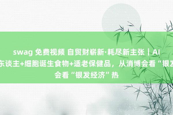 swag 免费视频 自贸财崭新·耗尽新主张｜AI陪同机器东谈主+细胞诞生食物+适老保健品，从消博会看“银发经济”热