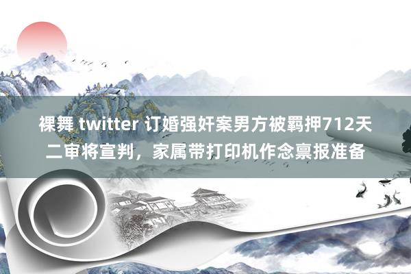 裸舞 twitter 订婚强奸案男方被羁押712天二审将宣判，家属带打印机作念禀报准备
