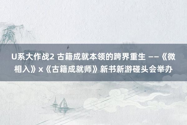 U系大作战2 古籍成就本领的跨界重生 ——《微相入》x《古籍成就师》新书新游碰头会举办