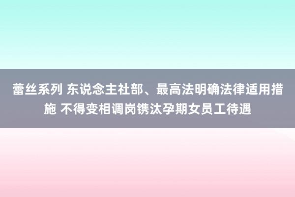 蕾丝系列 东说念主社部、最高法明确法律适用措施 不得变相调岗镌汰孕期女员工待遇