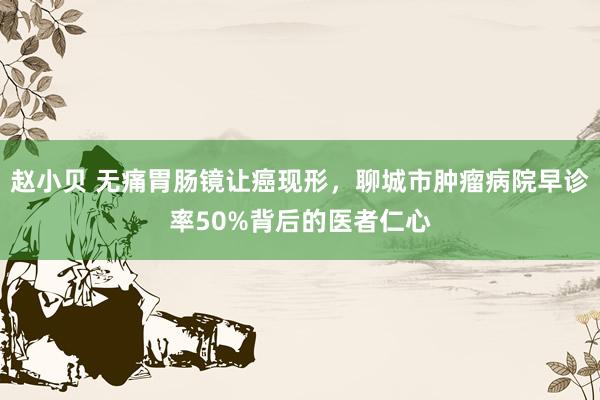 赵小贝 无痛胃肠镜让癌现形，聊城市肿瘤病院早诊率50%背后的医者仁心