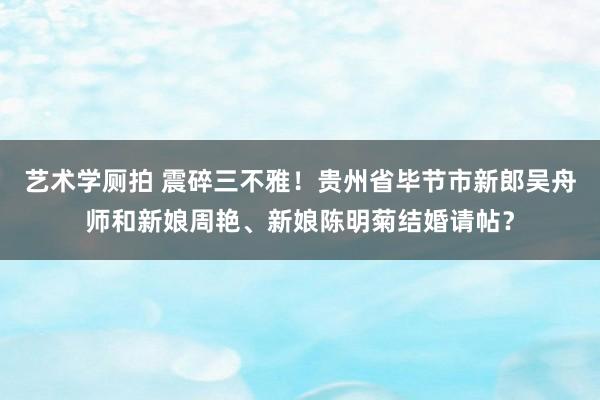 艺术学厕拍 震碎三不雅！贵州省毕节市新郎吴舟师和新娘周艳、新娘陈明菊结婚请帖？