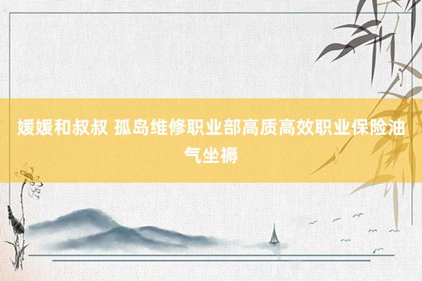 媛媛和叔叔 孤岛维修职业部高质高效职业保险油气坐褥