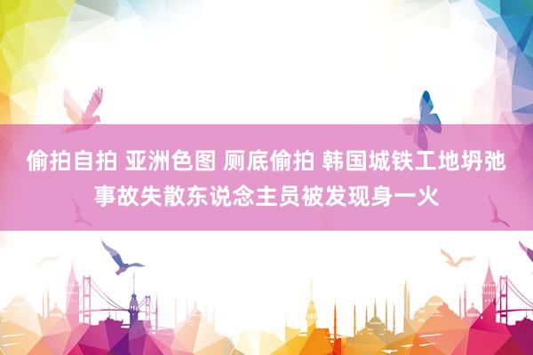 偷拍自拍 亚洲色图 厕底偷拍 韩国城铁工地坍弛事故失散东说念主员被发现身一火