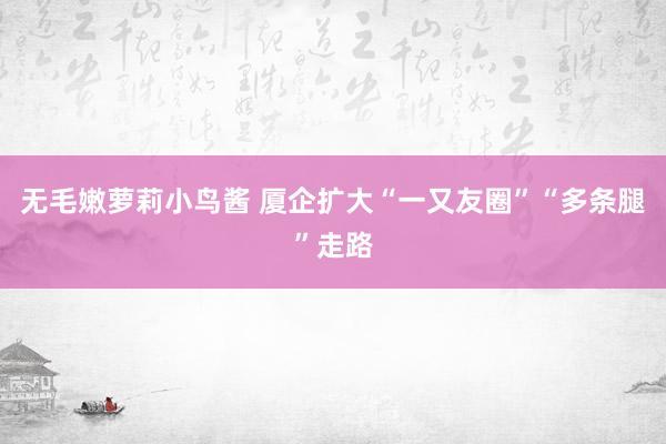 无毛嫩萝莉小鸟酱 厦企扩大“一又友圈”“多条腿”走路
