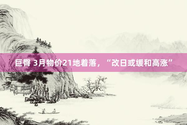 巨臀 3月物价21地着落，“改日或缓和高涨”