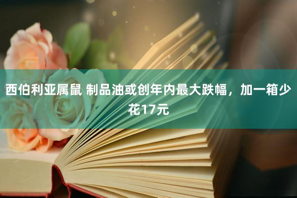 西伯利亚属鼠 制品油或创年内最大跌幅，加一箱少花17元