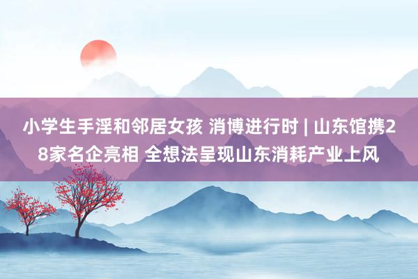 小学生手淫和邻居女孩 消博进行时 | 山东馆携28家名企亮相 全想法呈现山东消耗产业上风