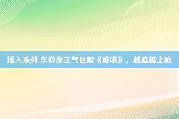插入系列 东说念主气巨献《难哄》，越追越上瘾