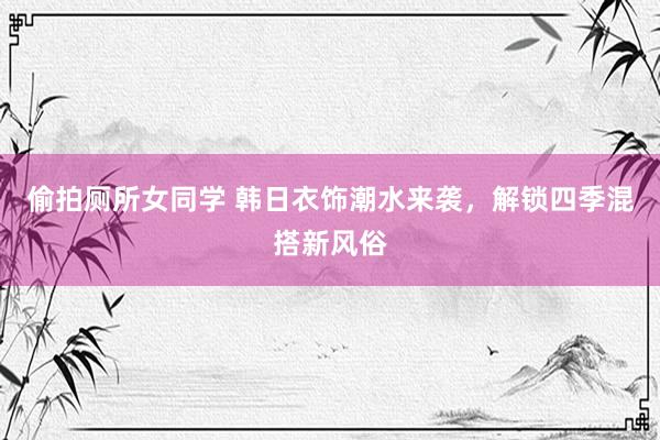 偷拍厕所女同学 韩日衣饰潮水来袭，解锁四季混搭新风俗