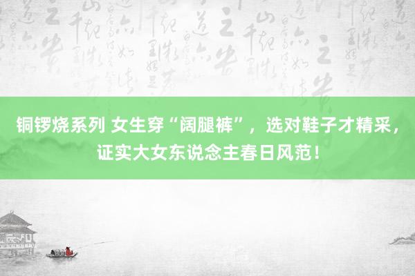 铜锣烧系列 女生穿“阔腿裤”，选对鞋子才精采，证实大女东说念主春日风范！