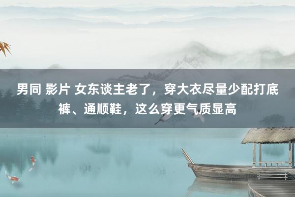 男同 影片 女东谈主老了，穿大衣尽量少配打底裤、通顺鞋，这么穿更气质显高