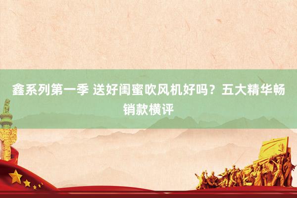 鑫系列第一季 送好闺蜜吹风机好吗？五大精华畅销款横评