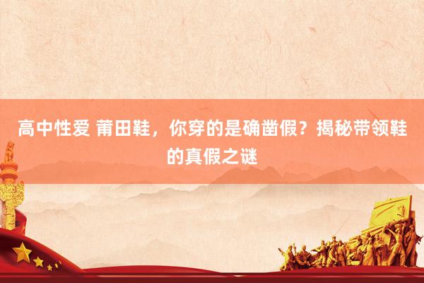 高中性爱 莆田鞋，你穿的是确凿假？揭秘带领鞋的真假之谜