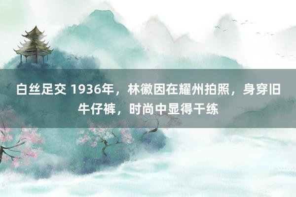 白丝足交 1936年，林徽因在耀州拍照，身穿旧牛仔裤，时尚中显得干练