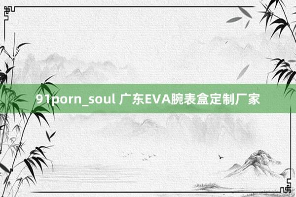 91porn_soul 广东EVA腕表盒定制厂家