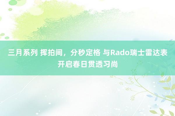 三月系列 挥拍间，分秒定格 与Rado瑞士雷达表开启春日贯透习尚