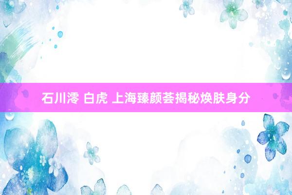 石川澪 白虎 上海臻颜荟揭秘焕肤身分