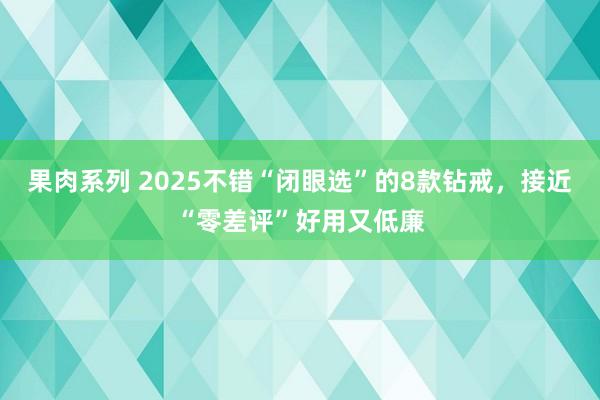 果肉系列 2025不错“闭眼选”的8款钻戒，接近“零差评”好用又低廉