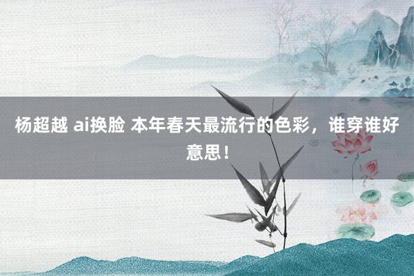 杨超越 ai换脸 本年春天最流行的色彩，谁穿谁好意思！
