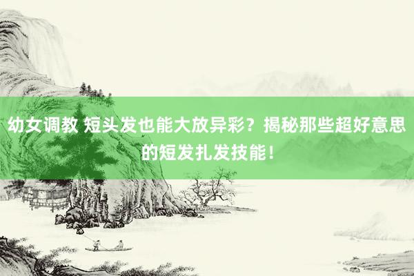 幼女调教 短头发也能大放异彩？揭秘那些超好意思的短发扎发技能！