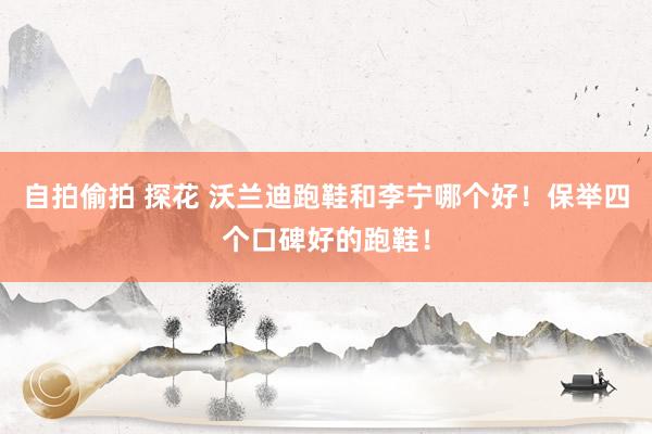 自拍偷拍 探花 沃兰迪跑鞋和李宁哪个好！保举四个口碑好的跑鞋！