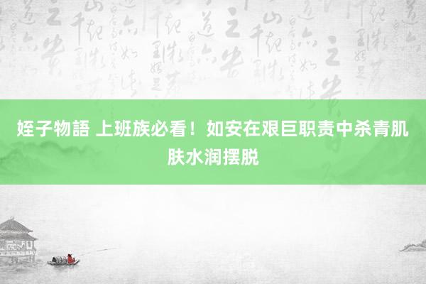 姪子物語 上班族必看！如安在艰巨职责中杀青肌肤水润摆脱