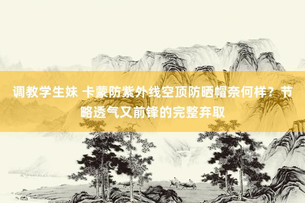 调教学生妹 卡蒙防紫外线空顶防晒帽奈何样？节略透气又前锋的完整弃取
