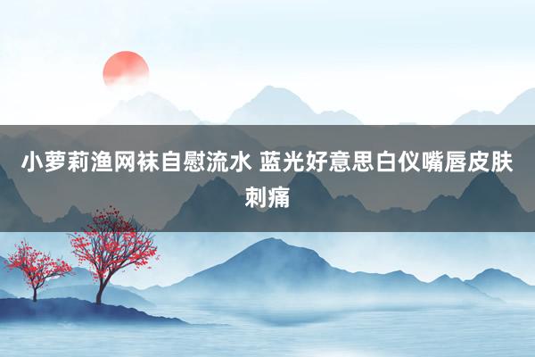 小萝莉渔网袜自慰流水 蓝光好意思白仪嘴唇皮肤刺痛