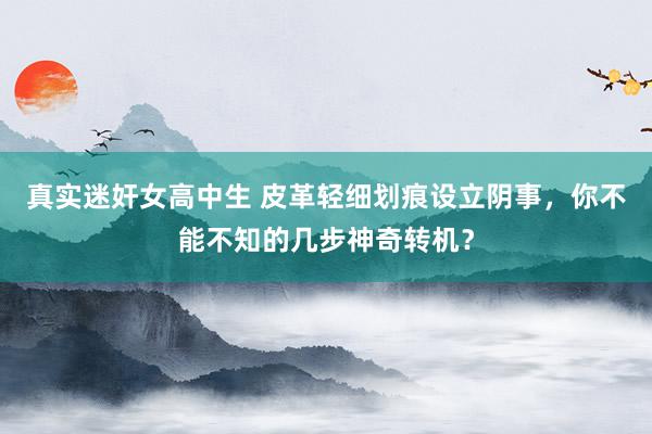真实迷奸女高中生 皮革轻细划痕设立阴事，你不能不知的几步神奇转机？