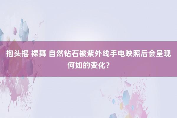 抱头摇 裸舞 自然钻石被紫外线手电映照后会呈现何如的变化？