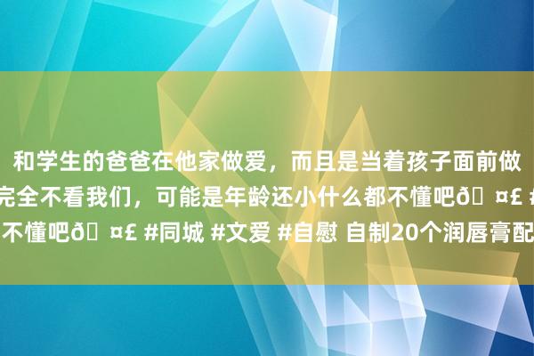 和学生的爸爸在他家做爱，而且是当着孩子面前做爱，太刺激了，孩子完全不看我们，可能是年龄还小什么都不懂吧🤣 #同城 #文爱 #自慰 自制20个润唇膏配方的规律